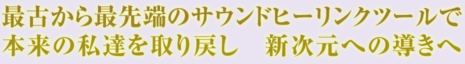 最古から最先端のサウンドヒーリンクツールで 本来の私達を取り戻し 新次元への導きへ